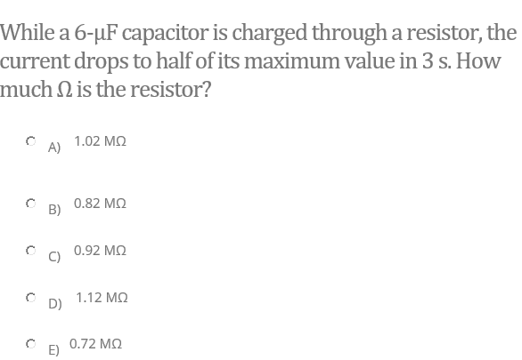 While a 6-µF capacitor is charged through a resistor, the
current drops to half of its maximum value in 3 s. How
much N is the resistor?
1.02 MQ
A)
0.82 MQ
B)
0.92 MQ
1.12 M2
D)
0.72 MQ
