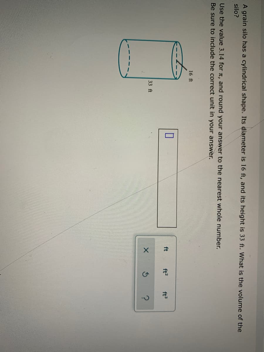 A grain silo has a cylindrical shape. Its diameter is 16 ft, and its height is 33 ft. What is the volume of the
silo?
Use the value 3.14 for n, and round your answer to the nearest whole number.
Be sure to include the correct unit in your answer.
16 ft
ft
ft2
ft3
33 ft
