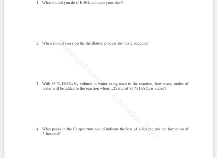 1. What should you do if H;SO4 contacts your skin?
pyright Cata Education 220
2. When should you stop the distillation process for this procedure?
3. With 85 % H;SO, by volume in water being used in the reaction, how many moles of
water will be added to the reaction when 1.25 mL of 85 % H;SO, is added?
4. What peaks in the IR spectrum would indicate the loss of 1-hexene and the formation of
2-hexanol?
