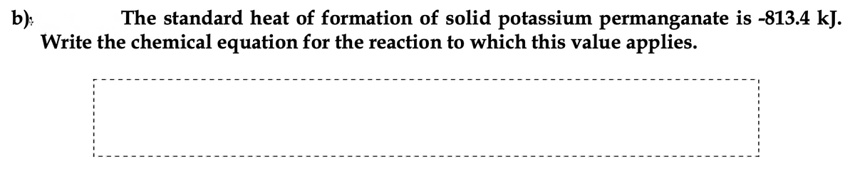 The standard heat of formation of solid potassium permanganate is -813.4 kJ.
b):
Write the chemical equation for the reaction to which this value applies.
