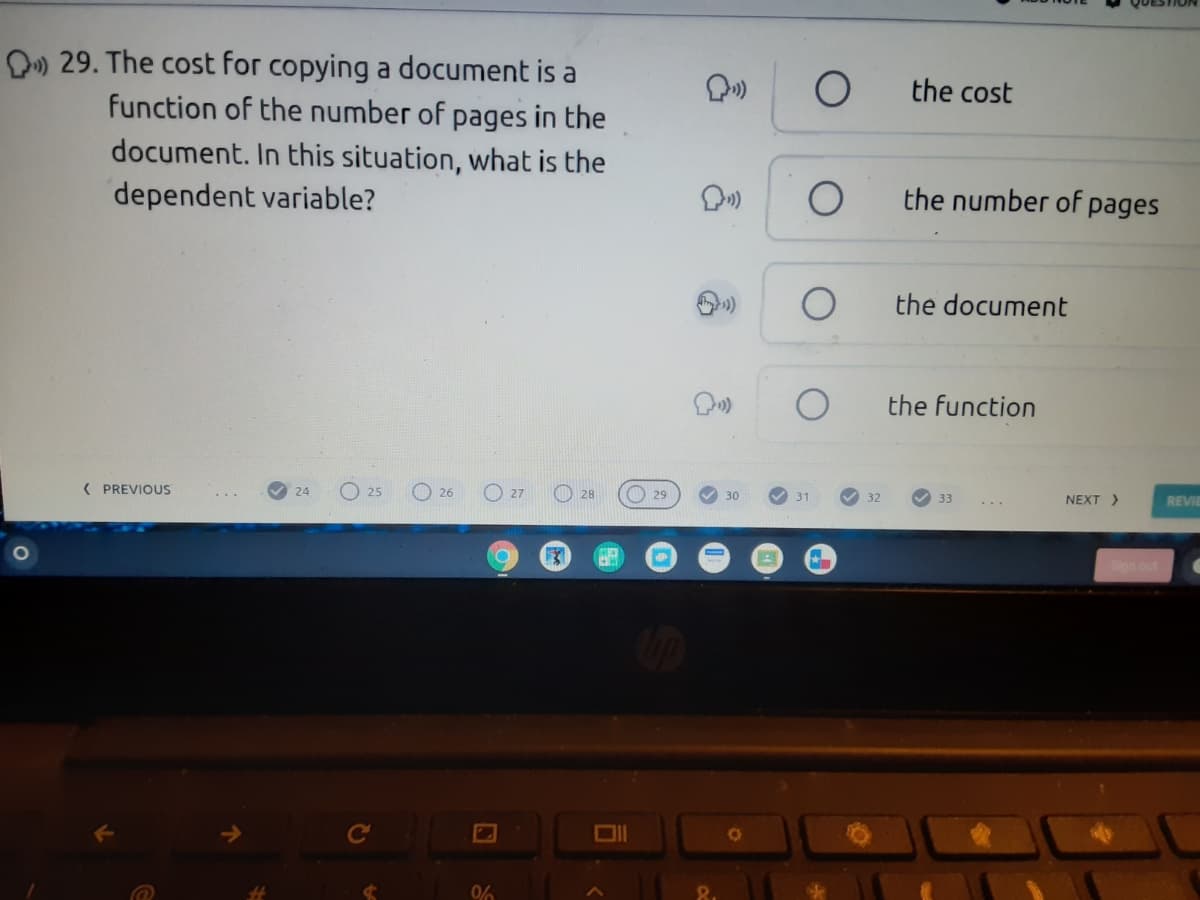 D» 29. The cost for copying a document is a
function of the number of pages in the
document. In this situation, what is the
the cost
dependent variable?
the number of pages
the document
the function
( PREVIOUS
O 25
O 26
O 28
O 29
24
27
31
32
NEXT >
33
REVIE
0%
