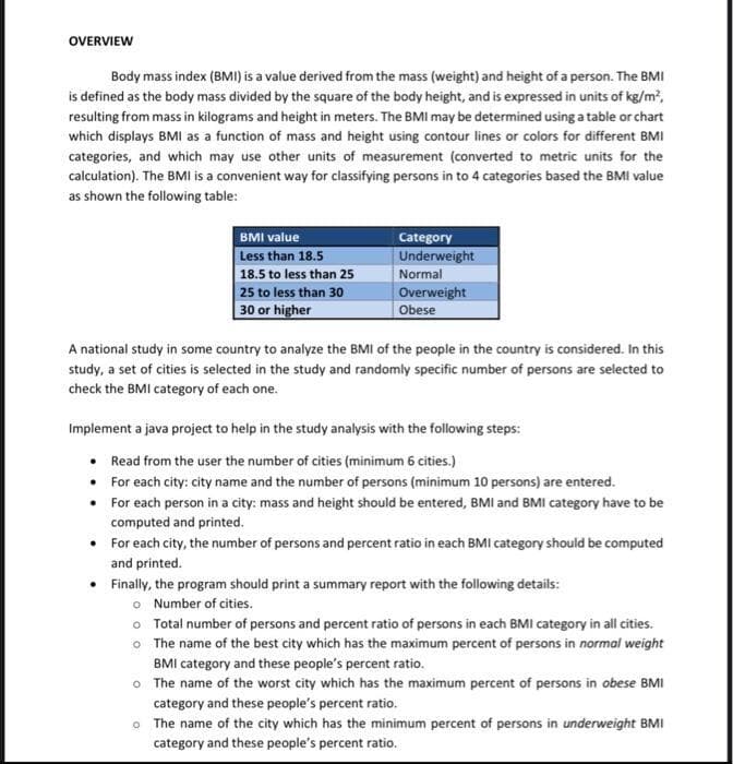OVERVIEW
Body mass index (BMI) is a value derived from the mass (weight) and height of a person. The BMI
is defined as the body mass divided by the square of the body height, and is expressed in units of kg/m,
resulting from mass in kilograms and height in meters. The BMI may be determined using a table or chart
which displays BMI as a function of mass and height using contour lines or colors for different BMI
categories, and which may use other units of measurement (converted to metric units for the
calculation). The BMI is a convenient way for classifying persons in to 4 categories based the BMI value
as shown the following table:
BMI value
Category
Less than 18.5
Underweight
18.5 to less than 25
Normal
Overweight
Obese
25 to less than 30
30 or higher
A national study in some country to analyze the BMI of the people in the country is considered. In this
study, a set of cities is selected in the study and randomly specific number of persons are selected to
check the BMI category of each one.
Implement a java project to help in the study analysis with the following steps:
Read from the user the number of cities (minimum 6 cities.)
• For each city: city name and the number of persons (minimum 10 persons) are entered.
• For each person in a city: mass and height should be entered, BMI and BMI category have to be
computed and printed.
• For each city, the number of persons and percent ratio in each BMI category should be computed
and printed.
Finally, the program should print a summary report with the following details:
o Number of cities.
o Total number of persons and percent ratio of persons in each BMI category in all cities.
o The name of the best city which has the maximum percent of persons in normal weight
BMI category and these people's percent ratio.
O The name of the worst city which has the maximum percent of persons in obese BMI
category and these people's percent ratio.
o The name of the city which has the minimum percent of persons in underweight BMI
category and these people's percent ratio.

