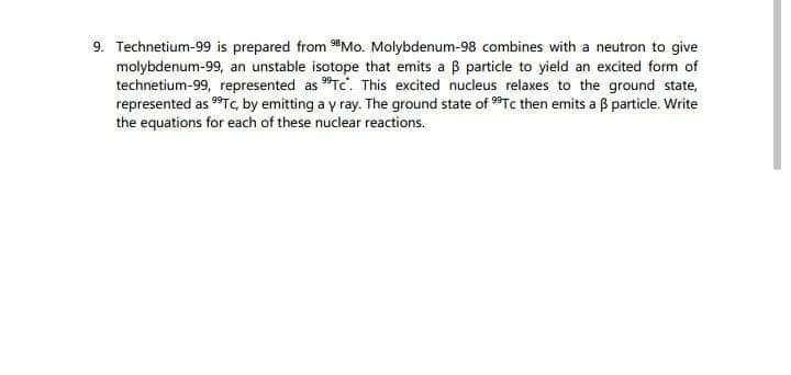 9. Technetium-99 is prepared from Mo. Molybdenum-98 combines with a neutron to give
molybdenum-99, an unstable isotope that emits a ß particle to yield an excited form of
technetium-99, represented as "Tc. This excited nucleus relaxes to the ground state,
represented as 9⁹Tc, by emitting a y ray. The ground state of ⁹9Tc then emits a ß particle. Write
the equations for each of these nuclear reactions.