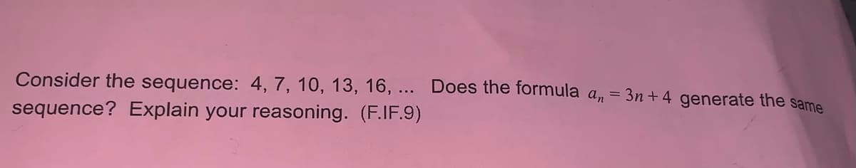 **Investigating Sequences and Formulas**

Consider the sequence: 4, 7, 10, 13, 16, ...

Does the formula \(a_n = 3n + 4\) generate the same sequence? Explain your reasoning. (F.IF.9)

---

The sequence provided is 4, 7, 10, 13, 16, ...

To determine whether the formula \(a_n = 3n + 4\) generates this sequence, we will plug in the values of \(n\) starting from 1 and check if the resulting numbers match the given sequence:

- When \(n = 1\): 
  \[
  a_1 = 3(1) + 4 = 3 + 4 = 7
  \]

- When \(n = 2\): 
  \[
  a_2 = 3(2) + 4 = 6 + 4 = 10
  \]

- When \(n = 3\): 
  \[
  a_3 = 3(3) + 4 = 9 + 4 = 13
  \]

- When \(n = 4\): 
  \[
  a_4 = 3(4) + 4 = 12 + 4 = 16
  \]

By evaluating \(a_n\) for the first few terms, we see that this formula does not match the first term of the sequence given, as \(a_1 = 7\) instead of the first term 4.

Therefore, the formula \(a_n = 3n + 4\) does **not** generate the same sequence as 4, 7, 10, 13, 16, ... since the first term is different.