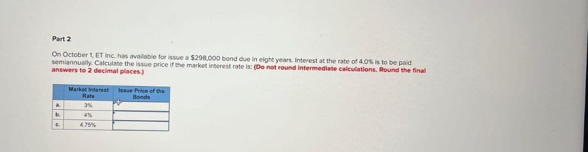 Part 2
On October 1, ET Inc. has available for issue a $298,000 bond due in eight years. Interest at the rate of 4.0% is to be paid
semiannually. Calculate the issue price if the market interest rate is: (Do not round intermediate calculations. Round the final
answers to 2 decimal places.)
Market Interest Issue Price of the
Bonds
Rate
3%
b.
4%
C.
4.75%