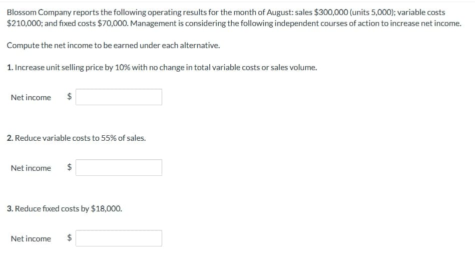 Blossom Company reports the following operating results for the month of August: sales $300,000 (units 5,000); variable costs
$210,000; and fixed costs $70,000. Management is considering the following independent courses of action to increase net income.
Compute the net income to be earned under each alternative.
1. Increase unit selling price by 10% with no change in total variable costs or sales volume.
Net income $
2. Reduce variable costs to 55% of sales.
Net income
$
3. Reduce fixed costs by $18,000.
Net income
+A
$