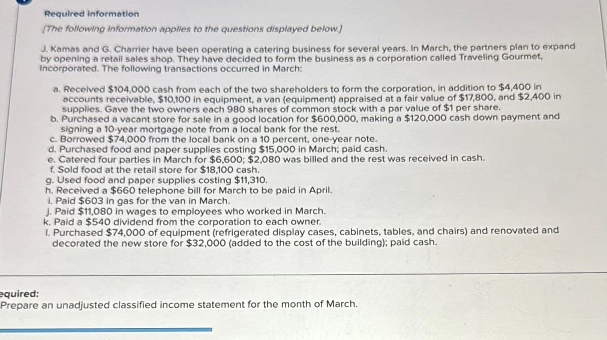 Required information
[The following information applies to the questions displayed below.]
J. Kamas and G. Charrier have been operating a catering business for several years. In March, the partners plan to expand
by opening a retail sales shop. They have decided to form the business as a corporation called Traveling Gourmet,
Incorporated. The following transactions occurred in March:
a. Received $104,000 cash from each of the two shareholders to form the corporation, in addition to $4,400 in
accounts receivable, $10,100 in equipment, a van (equipment) appraised at a fair value of $17,800, and $2,400 in
supplies. Gave the two owners each 980 shares of common stock with a par value of $1 per share.
b. Purchased a vacant store for sale in a good location for $600,000, making a $120,000 cash down payment and
signing a 10-year mortgage note from a local bank for the rest.
c. Borrowed $74,000 from the local bank on a 10 percent, one-year note.
d. Purchased food and paper supplies costing $15,000 in March; paid cash.
e. Catered four parties in March for $6,600; $2,080 was billed and the rest was received in cash.
f. Sold food at the retail store for $18,100 cash.
g. Used food and paper supplies costing $11,310.
h. Received a $660 telephone bill for March to be paid in April.
i. Paid $603 in gas for the van in March.
J. Paid $11,080 in wages to employees who worked in March.
k. Paid a $540 dividend from the corporation to each owner.
1. Purchased $74,000 of equipment (refrigerated display cases, cabinets, tables, and chairs) and renovated and
decorated the new store for $32,000 (added to the cost of the building); paid cash.
equired:
Prepare an unadjusted classified income statement for the month of March.