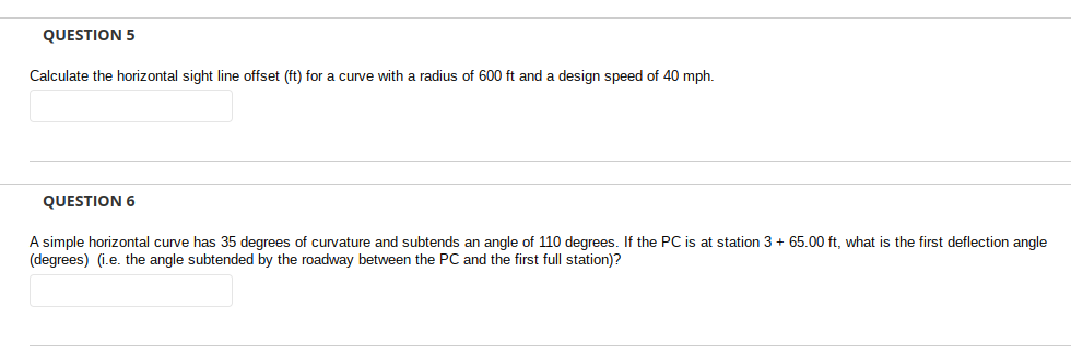 QUESTION 5
Calculate the horizontal sight line offset (ft) for a curve with a radius of 600 ft and a design speed of 40 mph.
QUESTION 6
A simple horizontal curve has 35 degrees of curvature and subtends an angle of 110 degrees. If the PC is at station 3 + 65.00 ft, what is the first deflection angle
(degrees) (i.e. the angle subtended by the roadway between the PC and the first full station)?