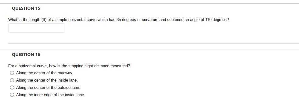 QUESTION 15
What is the length (ft) of a simple horizontal curve which has 35 degrees of curvature and subtends an angle of 110 degrees?
QUESTION 16
For a horizontal curve, how is the stopping sight distance measured?
O Along the center of the roadway.
O Along the center of the inside lane.
O Along the center of the outside lane.
O Along the inner edge of
the inside lane.