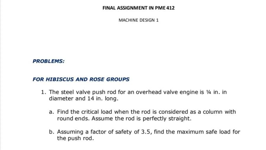 FINAL ASSIGNMENT IN PME 412
MACHINE DESIGN 1
PROBLEMS:
FOR HIBISCUS AND ROSE GROUPS
1. The steel valve push rod for an overhead valve engine is 4 in. in
diameter and 14 in. long.
a. Find the critical load when the rod is considered as a column with
round ends. Assume the rod is perfectly straight.
b. Assuming a factor of safety of 3.5, find the maximum safe load for
the push rod.
