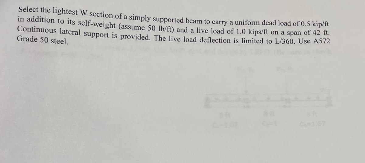 Select the lightest W section of a simply supported beam to carry a uniform dead load of 0.5 kip/ft
in addition to its self-weight (assume 50 lb/ft) and a live load of 1.0 kips/ft on a span of 42 ft.
Continuous lateral support is provided. The live load deflection is limited to L/360. Use A572
Grade 50 steel.
BA
C6-1.67