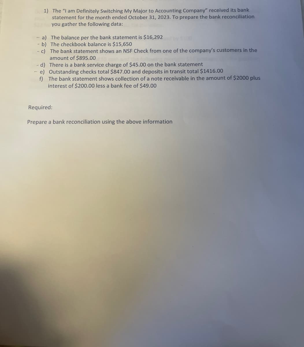 1) The "I am Definitely Switching My Major to Accounting Company" received its bank
statement for the month ended October 31, 2023. To prepare the bank reconciliation
$22do you gather the following data:
- a) The balance per the bank statement is $16,292
b) The checkbook balance is $15,650
c)
The bank statement shows an NSF Check from one of the company's customers in the
amount of $895.00
d)
There is a bank service charge of $45.00 on the bank statement
e) Outstanding checks total $847.00 and deposits in transit total $1416.00
f) The bank statement shows collection of a note receivable in the amount of $2000 plus
interest of $200.00 less a bank fee of $49.00
Required:
Prepare a bank reconciliation using the above information