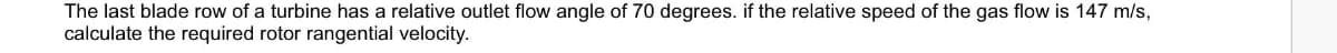 The last blade row of a turbine has a relative outlet flow angle of 70 degrees. if the relative speed of the gas flow is 147 m/s,
calculate the required rotor rangential velocity.