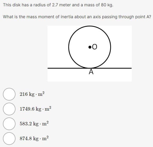 This disk has a radius of 2.7 meter and a mass of 80 kg.
What is the mass moment of inertia about an axis passing through point A?
OOO
216 kg. m²
1749.6 kg. m²
583.2 kg. m²
874.8 kg. m²
0
A