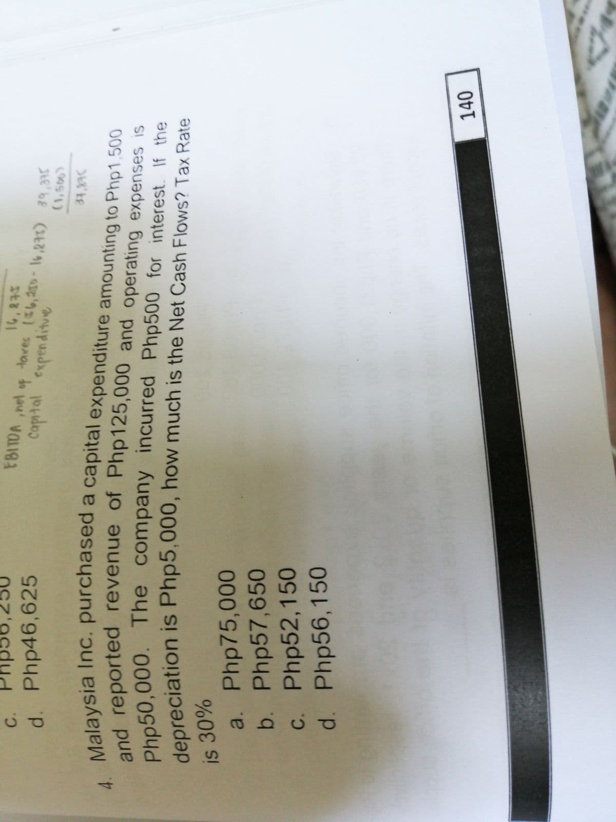 C.
FBITDA ,nel
d. Php46,625
to
Capital expenditue
(850)
Md reported revenue or Php125,000 and operating expenses is
Pho50,000. The company incurred Php500 for
looreciation is Php5,000, how much is the Net Cash Flows? Tax Rate
interest. If the
30%
a. Php75,00O
b. Php57,650
c. Php52,150
d. Php56,150
0 0
140
