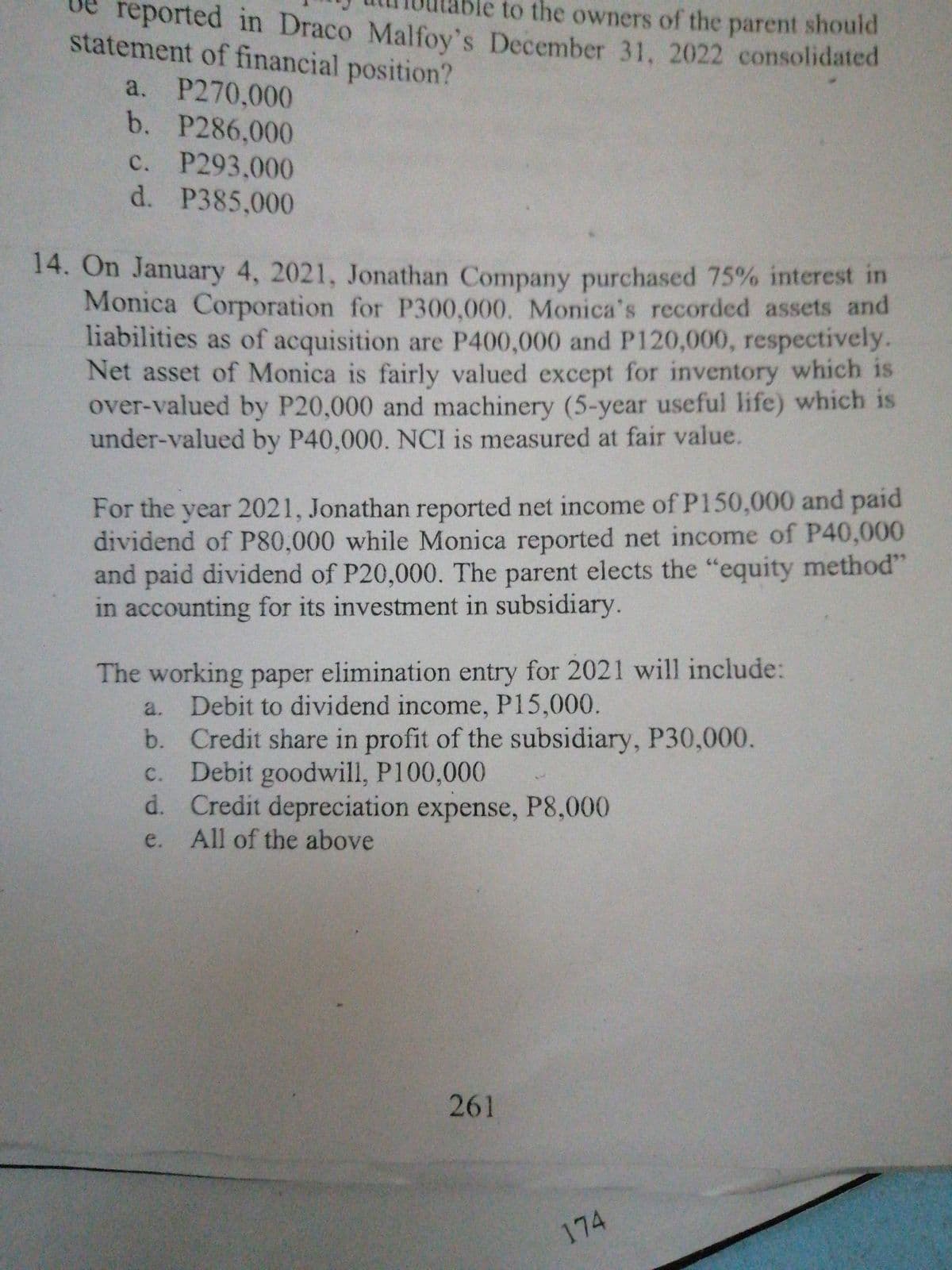 le to the owners of the parent should
reported in Draco Malfoy's December 31, 2022 consolidated
statement of financial position?
a. P270,000
b. P286,000
c. P293,000
d. P385,000
14. On January 4, 2021, Jonathan Company purchased 75% interest in
Monica Corporation for P300,000. Monica's recorded assets and
liabilities as of acquisition are P400,000 and P120,000, respectively.
Net asset of Monica is fairly valued except for inventory which is
over-valued by P20,000 and machinery (5-year useful life) which is
under-valued by P40,000. NCI is measured at fair value.
For the year 2021, Jonathan reported net income of P150,000 and paid
dividend of P80,000 while Monica reported net income of P40,000
and paid dividend of P20,000. The parent elects the "equity method"
in accounting for its investment in subsidiary.
The working paper elimination entry for 2021 will include:
Debit to dividend income, P15,000.
a.
b. Credit share in profit of the subsidiary, P30,000.
c. Debit goodwill, P100,000
d. Credit depreciation expense, P8,000
All of the above
e.
261
174
