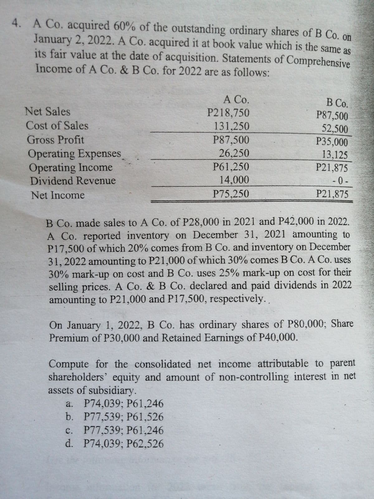 4. A Co. acquired 60% of the outstanding ordinary shares of B Co. on
January 2, 2022. A Co. acquired it at book value which is the same as
its fair value at the date of acquisition. Statements of Comprehensive
Income of A Co. & B Co. for 2022 are as follows:
А Со.
P218,750
131,250
P87,500
26,250
P61,250
В Со.
P87,500
52,500
P35,000
13,125
P21,875
- 0 -
P21,875
Net Sales
Cost of Sales
Gross Profit
Operating Expenses
Operating Income
Dividend Revenue
14,000
P75,250
Net Income
B Co. made sales to A Co. of P28,000 in 2021 and P42,000 in 2022.
A Co. reported inventory on December 31, 2021 amounting to
P17,500 of which 20% comes from B Co. and inventory on December
31,2022 amounting to P21,000 of which 30% comes B Co. A Co. uses
30% mark-up on cost and B Co. uses 25% mark-up on cost for their
selling prices. A Co. & B Co. declared and paid dividends in 2022
amounting to P21,000 and P17,500, respectively.
On January 1, 2022, B Co. has ordinary shares of P80,000; Share
Premium of P30,000 and Retained Earnings of P40,000.
Compute for the consolidated net income attributable to parent
shareholders' equity and amount of non-controlling interest in net
assets of subsidiary.
a. P74,039; P61,246
b. P77,539;B Р61,526
c. P77,539; P61,246
d. P74,039; P62,526
