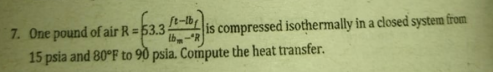 ft-lby
7. One pound of air R = 53.3
4 is compressed isothermally in a closed system from
15 psia and 80°F to 90 psia. Compute the heat transfer.
