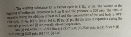 1. The working substance for a Carnot cycle is 8 lb of air. The volume at the
beginning of Isothermal expansion is 9 cu ft and the pressure is 300 psia. The ratio of
expansion during the addition of heat is 2 and the temperature of the cold body is 90°F.
Find (a) Q. (b) Qn. (c) V½. (d) pr, (e) V4, (1) pa. (R) pr. (h) the ratio of expansion during the
isentropic process, and (i) the overall ratio of compression.
Ans. (a) 346.4 Blu; (h) -209,1 Bu; (c) 63.57 cu ft; (d) 25.64 psia: (e) 31.79 cu ft; ()
51.28 psla; (g) 13.59 psia; (h) 3.53; (1) 7.06
