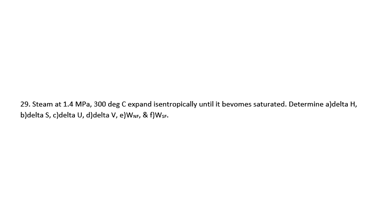 29. Steam at 1.4 MPa, 300 deg C expand isentropically until it bevomes saturated. Determine a)delta H,
b)delta S, c)delta U, d)delta V, e)WNF, & f)WSF.