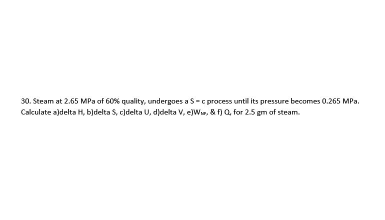 30. Steam at 2.65 MPa of 60% quality, undergoes a S = c process until its pressure becomes 0.265 MPa.
Calculate a)delta H, b)delta S, c)delta U, d)delta V, e)WNF, & f) Q, for 2.5 gm of steam.