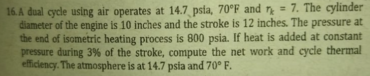 16. A dual cycle using air operates at 14.7 psia, 70°F_and r = 7. The cylinder
diameter of the engine is 10 inches and the stroke is 12 inches. The pressure at
the end of isometric heating process is 800 psia. If heat is added at constant
pressure during 3% of the stroke, compute the net work and cycle thermal
efficiency. The atmosphere is at 14.7 psia and 70° F.
