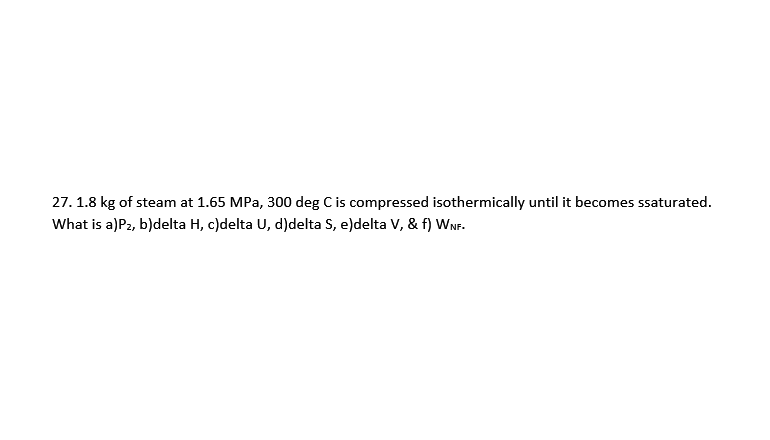 27. 1.8 kg of steam at 1.65 MPa, 300 deg C is compressed isothermically until it becomes ssaturated.
What is a)P2, b)delta H, c)delta U, d)delta S, e)delta V, & f) WNF.