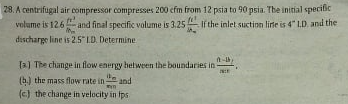 28. A centrifugal air compressor compresses 200 cfm from 12 psia to 90 psia. The initial specific
volume is 126 and final specific volume is 3.25 If the inlet suction lirte is 4" LD. and the
discharge line is 2.5 LD. Determine
[a) The change in flow energy hetween the boundaries in
(b.) the mass flow rate in-
and
(c) the change in velocity in Ips
