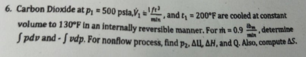 6. Carbon Dioxide at p = 500 psia,V, andt, = 200°F are cooled at constant
min
volume to 130°F In an internally reversible manner. For th = 0.9 , determine
Spdv and - J vdp. For nonflow process, find p2, ALL, AH, and Q. Also, compute AS.
