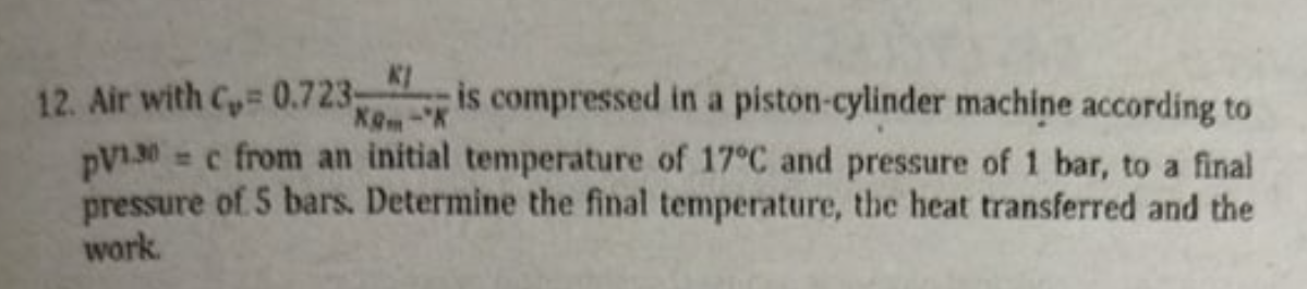 12. Air with C 0.723-
pV1.30 = c from an initial temperature of 17°C and pressure of 1 bar, to a final
pressure of 5 bars. Determine the final temperature, the heat transferred and the
work.
is compressed in a piston-cylinder machine according to
Kem-K
