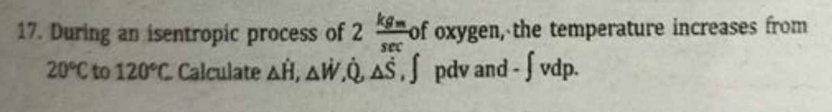 17. During an isentropic process of 2 of oxygen, the temperature increases from
20°C to 120°C Calculate AH, AW,Q, AŠ, pdv and -J vdp.
sec
