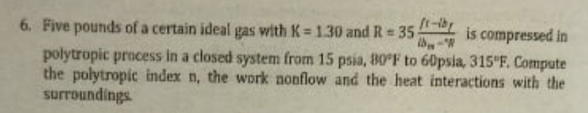 6. Five pounds of a certain ideal gas with K 1.30 and R= 35
is compressed in
%3D
polytropic process in a closed system from 15 psia, 80 F to 60psia, 315 F. Compute
the polytropic index n, the work nonflow and the heat interactions with the
surroundings
