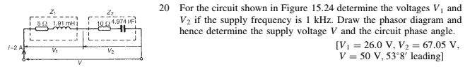 20 For the circuit shown in Figure 15.24 determine the voltages V1 and
V2 if the supply frequency is 1 kHz. Draw the phasor diagram and
hence determine the supply voltage V and the circuit phase angle.
[V = 26.0 V, V2 = 67.05 V,
V = 50 V, 53°8' leading]
50 1.91 mHi
1004.974 HF
1-2 A
V2
