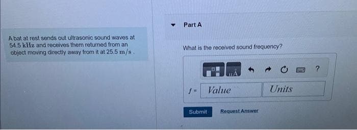 A bat at rest sends out ultrasonic sound waves at
54.5 kHz and receives them returned from an
object moving directly away from it at 25.5 m/s.
Part A
What is the received sound frequency?
f=
Value
Submit Request Answer
Units
By
?