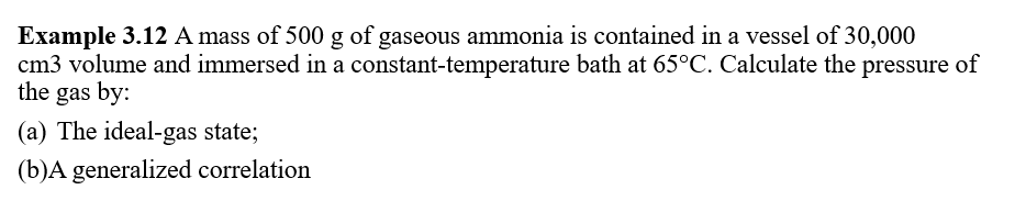 Example 3.12 A mass of 500 g of gaseous ammonia is contained in a vessel of 30,000
cm3 volume and immersed in a constant-temperature bath at 65°C. Calculate the pressure of
the gas by:
(a) The ideal-gas state;
(b)A generalized correlation
