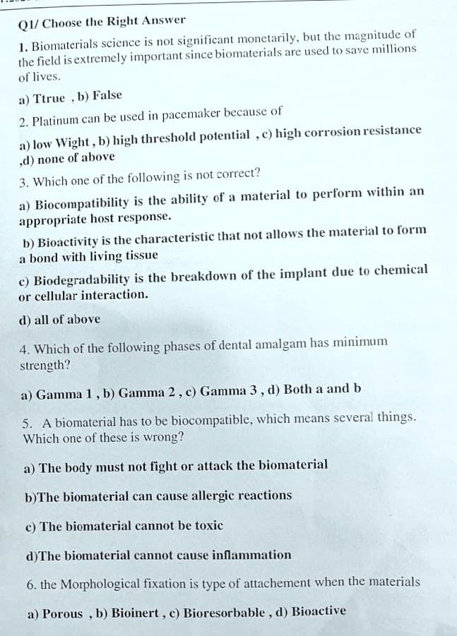 Q1/ Choose the Right Answer
1. Biomaterials science is not significant monetarily, but the magnitude of
the field is extremely important since biomaterials are used to save millions
of lives.
a) Ttrue , b) False
2. Platinum can be used in pacemaker because of
a) low Wight, b) high threshold potential , c) high corrosion resistance
,d) none of above
3. Which one of the following is not correct?
a) Biocompatibility is the ability of a material to perform within an
appropriate host response.
b) Bioactivity is the characteristic that not allows the material to form
a bond with living tissue
c) Biodegradability is the breakdown of the implant due to chemical
or cellular interaction.
d) all of above
4. Which of the following phases of dental amalgam has minimum
strength?
a) Gamma 1, b) Gamma 2, c) Gamma 3, d) Both a and b
5. A biomaterial has to be biocompatible, which means several things.
Which one of these is wrong?
a) The body must not fight or attack the biomaterial
b)The biomaterial can cause allergic reactions
c) The biomaterial cannot be toxic
d)The biomaterial cannot cause inflammation
6. the Morphological fixation is type of attachement when the materials
a) Porous , b) Bioinert, c) Bioresorbable, d) Bioactive
