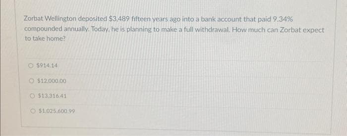 Zorbat Wellington deposited $3,489 fifteen years ago into a bank account that paid 9.34%
compounded annually. Today, he is planning to make a full withdrawal. How much can Zorbat expect
to take home?
O $914.14
O $12,000.00
$13,316.41
O $1,025,600.99