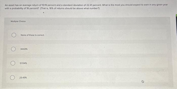 An asset has an average return of 10.19 percent and a standard deviation of 22.41 percent. What is the most you should expect to earn in any given year
with a probability of 16 percent? (That is, 16% of returns should be above what number?)
Multiple Choice
None of these is correct.
34.63%
57,04%
23.43%