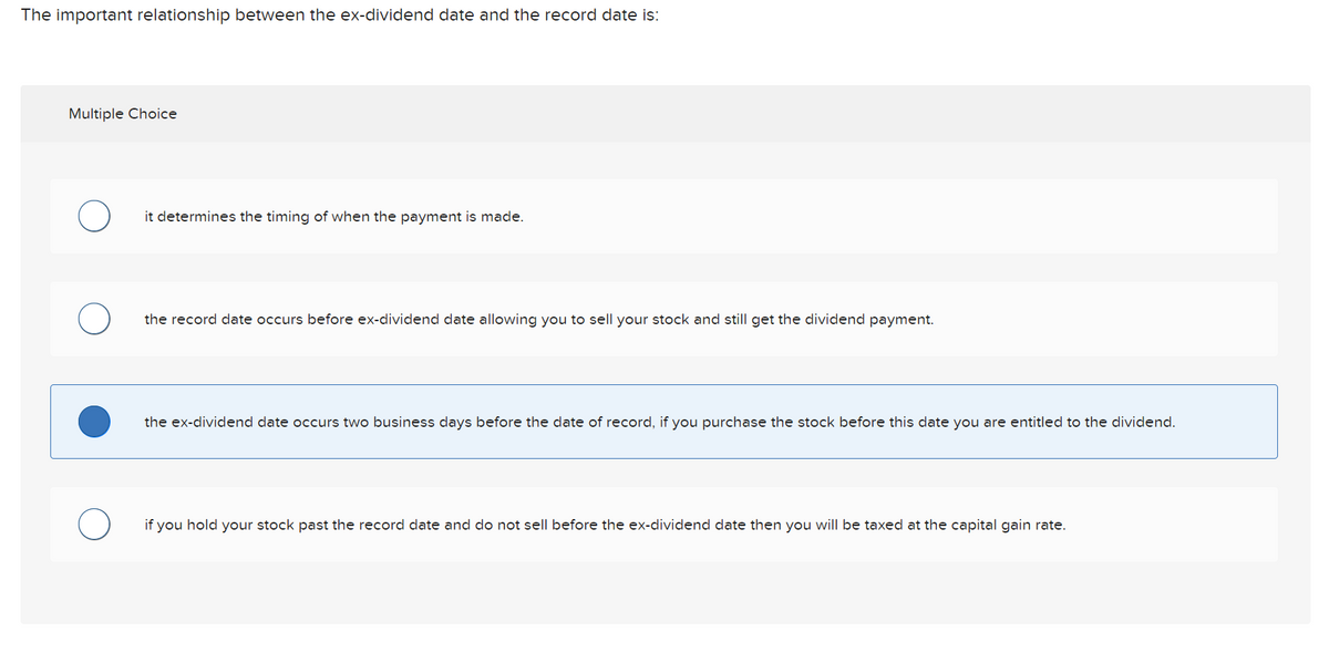 The important relationship between the ex-dividend date and the record date is:
Multiple Choice
O
it determines the timing of when the payment is made.
the record date occurs before ex-dividend date allowing you to sell your stock and still get the dividend payment.
the ex-dividend date occurs two business days before the date of record, if you purchase the stock before this date you are entitled to the dividend.
if you hold your stock past the record date and do not sell before the ex-dividend date then you will be taxed at the capital gain rate.