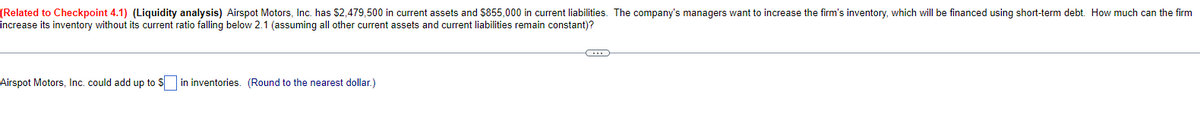 (Related to Checkpoint 4.1) (Liquidity analysis) Airspot Motors, Inc. has $2,479,500 in current assets and $855,000 in current liabilities. The company's managers want to increase the firm's inventory, which will be financed using short-term debt. How much can the firm
increase its inventory without its current ratio falling below 2.1 (assuming all other current assets and current liabilities remain constant)?
Airspot Motors, Inc. could add up to Sin inventories. (Round to the nearest dollar.)
C