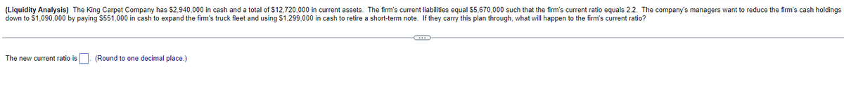 (Liquidity Analysis) The King Carpet Company has $2,940,000 in cash and a total of $12,720,000 in current assets. The firm's current liabilities equal $5,670,000 such that the firm's current ratio equals 2.2. The company's managers want to reduce the firm's cash holdings
down to $1,090,000 by paying $551,000 in cash to expand the firm's truck fleet and using $1,299,000 in cash to retire a short-term note. If they carry this plan through, what will happen to the firm's current ratio?
The new current ratio is
(Round to one decimal place.)
C