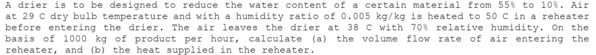 A drier is to be designed to reduce the water content of a certain material from 55% to 10%. Air
at 29 C dry bulb temperature and with a humidity ratio of 0.005 kg/kg is heated to 50 C in a reheater
before entering the drier. The air leaves the drier at 38 C with 70% relative humidity. On the
basis of 1000 kg of product per hour, calculate (a) the volume flow rate of air entering the
reheater, and (b) the heat supplied in the reheater.