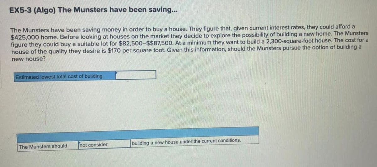 EX5-3 (Algo) The Munsters have been saving...
The Munsters have been saving money in order to buy a house. They figure that, given current interest rates, they could afford a
$425,000 home. Before looking at houses on the market they decide to explore the possibility of building a new home. The Munsters
figure they could buy a suitable lot for $82,500-$$87,500. At a minimum they want to build a 2,300-square-foot house. The cost for a
house of the quality they desire is $170 per square foot. Given this information, should the Munsters pursue the option of building a
new house?
Estimated lowest total cost of building
The Munsters should
not consider
building a new house under the current conditions.