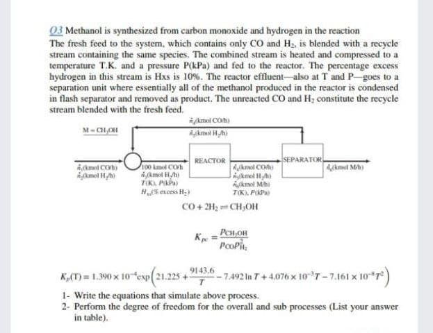 03 Methanol is synthesized from carbon monoxide and hydrogen in the reaction
The fresh feed to the system, which contains only CO and H, is blended with a recycle
stream containing the same species. The combined stream is heated and compressed to a
temperature T.K. and a pressure P(kPa) and fed to the reactor. The percentage excess
hydrogen in this stream is Hxs is 10%. The reactor effluent-also at T and P goes to a
separation unit where essentially all of the methanol produced in the reactor is condensed
in flash separator and removed as product. The unreacted CO and H2 constitute the recycle
stream blended with the fresh feed.
M= CH,OH
jkmol CO)
Akmol H,h)
SEPARATOR,
REACTOR
,(kamol CO)
kmol Hh)
100 kmol COh
i,(kmol Hyb)
TOKA, PIKPA)
Aknol CO)
Akmol Hh)
kmol Mh
T(K), PPa
4,kmol M)
Hs excess H,)
Co + 2H2 == CH,OH
PCH OH
Kpe
PcoPit,
9143.6
K,(T) = 1.390 x 10 cexp(21.225 -
-7.492 In T+4.076 x 10 T-7.161 x 10 7)
1- Write the equations that simulate above process.
2- Perform the degree of freedom for the overall and sub processes (List your answer
in table).
