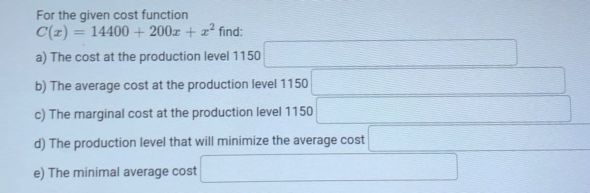 For the given cost function
= 14400 + 200x + x² find:
%3D
a) The cost at the production level 1150
b) The average cost at the production level1150
c) The marginal cost at the production level 1150
d) The production level that will minimize the average cost
e) The minimal average cost
