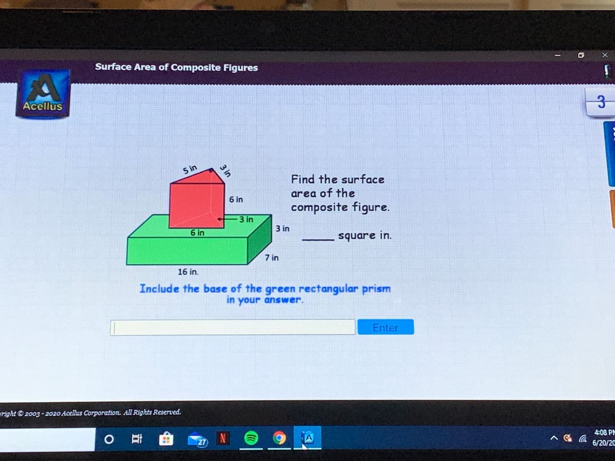 Surface Area of Composite Figures
Acellus
5 in
Find the surface
area of the
6 in
composite figure.
3 in
6 in
3 in
- square in.
7 in
16 in.
Include the base of the green rectangular prism
in your answer.
Enter
right © 2003 - 2020 Acellus Corporation. All Rights Reserved.
0哥
27
4:08 PM
6/20/20
3 in
