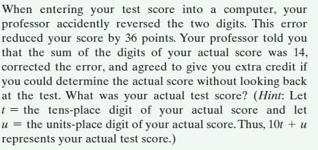 When entering your test score into a computer, your
professor accidently reversed the two digits. This error
reduced your score by 36 points. Your professor told you
that the sum of the digits of your actual score was 14,
corrected the error, and agreed to give you extra credit if
you could determine the actual score without looking back
at the test. What was your actual test score? (Hint: Let
t = the tens-place digit of your actual score and let
u = the units-place digit of your actual score. Thus, 10t + u
represents your actual test score.)
