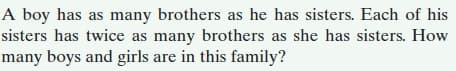 A boy has as many brothers as he has sisters. Each of his
sisters has twice as many brothers as she has sisters. How
many boys and girls are in this family?
