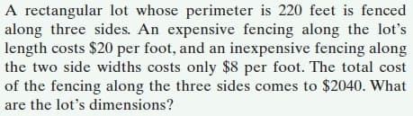 A rectangular lot whose perimeter is 220 feet is fenced
along three sides. An expensive fencing along the lot's
length costs $20 per foot, and an inexpensive fencing along
the two side widths costs only $8 per foot. The total cost
of the fencing along the three sides comes to $2040. What
are the lot's dimensions?
