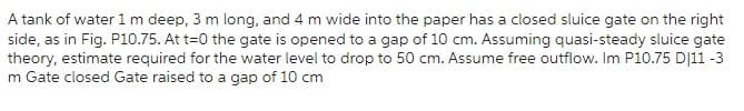 A tank of water 1 m deep, 3 m long, and 4 m wide into the paper has a closed sluice gate on the right
side, as in Fig. P10.75. At t=0 the gate is opened to a gap of 10 cm. Assuming quasi-steady sluice gate
theory, estimate required for the water level to drop to 50 cm. Assume free outflow. Im P10.75 D/11 -3
m Gate closed Gate raised to a gap of 10 cm